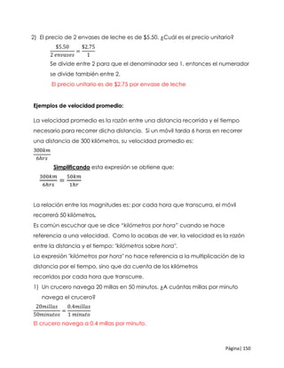 Página| 150
2) El precio de 2 envases de leche es de $5.50. ¿Cuál es el precio unitario?
$5.50
2 𝑒𝑛𝑣𝑎𝑠𝑒𝑠
=
$2.75
1
Se divide entre 2 para que el denominador sea 1, entonces el numerador
se divide también entre 2.
El precio unitario es de $2.75 por envase de leche
Ejemplos de velocidad promedio:
La velocidad promedio es la razón entre una distancia recorrida y el tiempo
necesario para recorrer dicha distancia. Si un móvil tarda 6 horas en recorrer
una distancia de 300 kilómetros, su velocidad promedio es:
300𝑘𝑚
6ℎ𝑟𝑠
Simplificando esta expresión se obtiene que:
300𝑘𝑚
6ℎ𝑟𝑠
=
50𝑘𝑚
1ℎ𝑟
La relación entre las magnitudes es: por cada hora que transcurra, el móvil
recorrerá 50 kilómetros.
Es común escuchar que se dice “kilómetros por hora” cuando se hace
referencia a una velocidad. Como lo acabas de ver, la velocidad es la razón
entre la distancia y el tiempo: "kilómetros sobre hora".
La expresión "kilómetros por hora" no hace referencia a la multiplicación de la
distancia por el tiempo, sino que da cuenta de los kilómetros
recorridos por cada hora que transcurre.
1) Un crucero navega 20 millas en 50 minutos. ¿A cuántas millas por minuto
navega el crucero?
20𝑚𝑖𝑙𝑙𝑎𝑠
50𝑚𝑖𝑛𝑢𝑡𝑜𝑠
=
0.4𝑚𝑖𝑙𝑙𝑎𝑠
1 𝑚𝑖𝑛𝑢𝑡𝑜
El crucero navega a 0.4 millas por minuto.
 