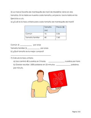 Página| 153
5) La marca favorita de mantequilla de maní de Madeline viene en dos
tamaños. En la tabla se muestra cada tamaño y el precio. Usa la tabla en los
Ejercicios a y b.
a) ¿Cuál es la tasa unitaria para cada tamaño de mantequilla de maní?
Común: $ _____________ por onza
Tamaño familiar: $ ______________ por onza
b) ¿Qué tamaño es la mejor compra?
_____________________________________________
7) Calcula la tasa unitaria.
a) Lisa caminó 48 cuadras en 3 horas. __________________ cuadras por hora
b) Gordon escribe 1,800 palabras en 25 minutos. ________________ palabras
por minuto.
Tamaño
(oz)
Precio ($)
Común 16 3.36
Tamaño familiar 40 7.60
 