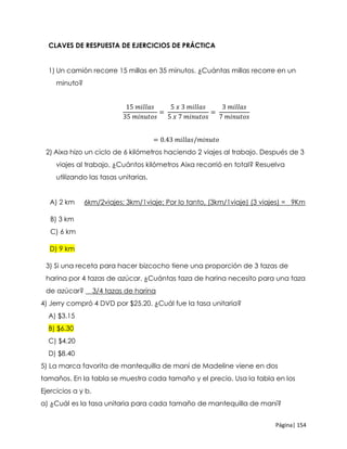 Página| 154
CLAVES DE RESPUESTA DE EJERCICIOS DE PRÁCTICA
1) Un camión recorre 15 millas en 35 minutos. ¿Cuántas millas recorre en un
minuto?
15 𝑚𝑖𝑙𝑙𝑎𝑠
35 𝑚𝑖𝑛𝑢𝑡𝑜𝑠
=
5 𝑥 3 𝑚𝑖𝑙𝑙𝑎𝑠
5 𝑥 7 𝑚𝑖𝑛𝑢𝑡𝑜𝑠
=
3 𝑚𝑖𝑙𝑙𝑎𝑠
7 𝑚𝑖𝑛𝑢𝑡𝑜𝑠
= 0.43 𝑚𝑖𝑙𝑙𝑎𝑠/𝑚𝑖𝑛𝑢𝑡𝑜
2) Aixa hizo un ciclo de 6 kilómetros haciendo 2 viajes al trabajo. Después de 3
viajes al trabajo, ¿Cuántos kilómetros Aixa recorrió en total? Resuelva
utilizando las tasas unitarias.
A) 2 km 6km/2viajes; 3km/1viaje; Por lo tanto, (3km/1viaje) (3 viajes) = 9Km
B) 3 km
C) 6 km
D) 9 km
3) Si una receta para hacer bizcocho tiene una proporción de 3 tazas de
harina por 4 tazas de azúcar. ¿Cuántas taza de harina necesito para una taza
de azúcar? __3/4 tazas de harina
4) Jerry compró 4 DVD por $25.20. ¿Cuál fue la tasa unitaria?
A) $3.15
B) $6.30
C) $4.20
D) $8.40
5) La marca favorita de mantequilla de maní de Madeline viene en dos
tamaños. En la tabla se muestra cada tamaño y el precio. Usa la tabla en los
Ejercicios a y b.
a) ¿Cuál es la tasa unitaria para cada tamaño de mantequilla de maní?
 
