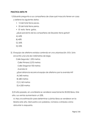 Página| 156
PRACTICA META PR
1) Eduardo pregunta a sus compañeros de clase qué mascota tienen en casa
y obtiene los siguientes datos:
• 14 del total tiene peces.
• 25 del total tiene perros.
• El resto tiene gatos.
¿Qué porciento de los compañeros de Eduardo tiene gatos?
A) 65%
B) 40%
C) 35%
D) 25%
2) El equipo de atletismo estaba corriendo en una urbanización. El Sr. Soto
encontró una ruta de 5 kilómetros de largo.
Calle Segunda 1,295 metros
Calle Primera 2,275 metros
Calle Diagonal 750 metros
Avenida M
¿Qué distancia recorre el equipo de atletismo por la avenida M?
A) 340 metros
B) 680 metros
C) 2,160 metros
D) 4,320 metros
3) El año pasado, en una librería se vendieron exactamente 20,032 libros. Este
año, sus ventas aumentaron un 22%.
A. Haz una estimación para determinar cuántos libros se vendieron en la
librería este año. Demuestra con palabras, números o símbolos cómo
obtuviste tu respuesta.
 