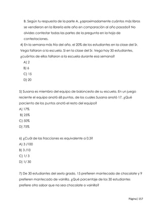 Página| 157
B. Según tu respuesta de la parte A, ¿aproximadamente cuántos más libros
se vendieron en la librería este año en comparación al año pasado? No
olvides contestar todas las partes de la pregunta en la hoja de
contestaciones.
4) En la semana más fría del año, el 20% de los estudiantes en la clase del Sr.
Vega faltaron a la escuela. Si en la clase del Sr. Vega hay 30 estudiantes,
¿cuántos de ellos faltaron a la escuela durante esa semana?
A) 2
B) 6
C) 15
D) 20
5) Susana es miembro del equipo de baloncesto de su escuela. En un juego
reciente el equipo anotó 68 puntos, de los cuales Susana anotó 17. ¿Qué
porciento de los puntos anotó el resto del equipo?
A) 17%
B) 25%
C) 50%
D) 75%
6) ¿Cuál de las fracciones es equivalente a 0.3?
A) 3 /100
B) 3 /10
C) 1/ 3
D) 1/ 30
7) De 30 estudiantes del sexto grado, 15 prefieren mantecado de chocolate y 9
prefieren mantecado de vainilla. ¿Qué porcentaje de los 30 estudiantes
prefiere otro sabor que no sea chocolate o vainilla?
 