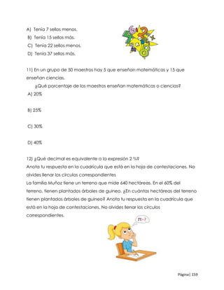 Página| 159
A) Tenía 7 sellos menos.
B) Tenía 15 sellos más.
C) Tenía 22 sellos menos.
D) Tenía 37 sellos más.
11) En un grupo de 50 maestros hay 5 que enseñan matemáticas y 15 que
enseñan ciencias.
¿Qué porcentaje de los maestros enseñan matemáticas o ciencias?
A) 20%
B) 25%
C) 30%
D) 40%
12) ¿Qué decimal es equivalente a la expresión 2 ¾?
Anota tu respuesta en la cuadrícula que está en la hoja de contestaciones. No
olvides llenar los círculos correspondientes
La familia Muñoz tiene un terreno que mide 640 hectáreas. En el 60% del
terreno, tienen plantados árboles de guineo. ¿En cuántas hectáreas del terreno
tienen plantados árboles de guineo? Anota tu respuesta en la cuadrícula que
está en la hoja de contestaciones. No olvides llenar los círculos
correspondientes.
 