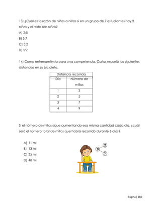 Página| 160
13) ¿Cuál es la razón de niñas a niños si en un grupo de 7 estudiantes hay 2
niños y el resto son niñas?
A) 2:5
B) 5:7
C) 5:2
D) 2:7
14) Como entrenamiento para una competencia, Carlos recorrió las siguientes
distancias en su bicicleta.
Si el número de millas sigue aumentando esa misma cantidad cada día, ¿cuál
será el número total de millas que habrá recorrido durante 6 días?
A) 11 mi
B) 13 mi
C) 35 mi
D) 48 mi
Día Número de
millas
1 3
2 5
3 7
4 9
Distancia recorrida
 