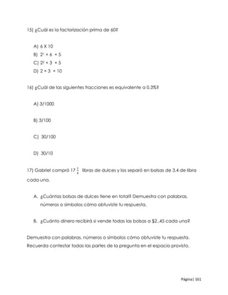 Página| 161
15) ¿Cuál es la factorización prima de 60?
A) 6 X 10
B) 21 × 6 × 5
C) 22 × 3 × 5
D) 2 × 3 × 10
16) ¿Cuál de las siguientes fracciones es equivalente a 0.3%?
A) 3/1000
B) 3/100
C) 30/100
D) 30/10
17) Gabriel compró 17
1
4
libras de dulces y los separó en bolsas de 3.4 de libra
cada una.
A. ¿Cuántas bolsas de dulces tiene en total? Demuestra con palabras,
números o símbolos cómo obtuviste tu respuesta.
B. ¿Cuánto dinero recibirá si vende todas las bolsas a $2..45 cada una?
Demuestra con palabras, números o símbolos cómo obtuviste tu respuesta.
Recuerda contestar todas las partes de la pregunta en el espacio provisto.
 