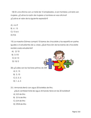 Página| 162
18) En una oficina con un total de 15 empleados, 6 son hombres y el resto son
mujeres. ¿Cuál es la razón de mujeres a hombres en esa oficina?
¿Cuál es el valor de la siguiente expresión?
A) 6 a 9
B) 6 : 15
C) 15 a 6
D) 9/6
19) La maestra Gómez compró 10 barras de chocolate y las repartió en partes
iguales a 5 estudiantes de su clase. ¿Qué fracción de las barras de chocolate
recibió cada estudiante?
A) 2/ 10
B) 3 /10
C) 5/ 10
D) 10/ 2
20) ¿Cuáles son los factores primos de 30?
A) 2, 15
B) 3, 10
C) 2, 3, 5
D) 1, 6, 5
21) Armando llenó con agua 20 botellas de litro.
¿Qué cantidad total de agua Armando tiene en las 20 botellas?
A) 5/2 de litro
B) 3/16 de litro
C) 5/4 de litro
D) 29/8 de litro
 