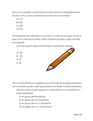 Página| 165
28) En una compañía, aproximadamente del total de sus trabajadores tiene
35 años o más. ¿Cómo se representa esa fracción en decimales?
A) 0.15
B) 0.20
C) 0.60
D) 3.20
29) El papá de Juan participó en una carrera. Al inicio de la carrera, iba en el
lugar 150. A mitad de la carrera, había mejorado 30 lugares. Llegó a la meta
en el lugar 80.
¿Cuántos lugares mejoró entre la mitad y el final de la carrera?
A) 120
B) 100
C) 50
D) 40
30) La maestra Rivera va a organizar a sus 24 estudiantes en grupos pequeños
con cantidades iguales. Cada grupo podrá tener desde 4 hasta 8 estudiantes.
¿De qué manera podrá organizar la maestra Rivera a sus estudiantes en
grupos pequeños?
A) en grupos de 8 estudiantes
B) en grupos de 4 o 6 estudiantes
C) en grupos de 4, 6 o 7 estudiantes
D) en grupos de 4, 6 u 8 estudiantes
 