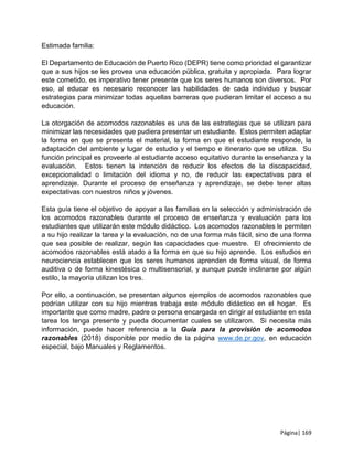 Página| 169
Estimada familia:
El Departamento de Educación de Puerto Rico (DEPR) tiene como prioridad el garantizar
que a sus hijos se les provea una educación pública, gratuita y apropiada. Para lograr
este cometido, es imperativo tener presente que los seres humanos son diversos. Por
eso, al educar es necesario reconocer las habilidades de cada individuo y buscar
estrategias para minimizar todas aquellas barreras que pudieran limitar el acceso a su
educación.
La otorgación de acomodos razonables es una de las estrategias que se utilizan para
minimizar las necesidades que pudiera presentar un estudiante. Estos permiten adaptar
la forma en que se presenta el material, la forma en que el estudiante responde, la
adaptación del ambiente y lugar de estudio y el tiempo e itinerario que se utiliza. Su
función principal es proveerle al estudiante acceso equitativo durante la enseñanza y la
evaluación. Estos tienen la intención de reducir los efectos de la discapacidad,
excepcionalidad o limitación del idioma y no, de reducir las expectativas para el
aprendizaje. Durante el proceso de enseñanza y aprendizaje, se debe tener altas
expectativas con nuestros niños y jóvenes.
Esta guía tiene el objetivo de apoyar a las familias en la selección y administración de
los acomodos razonables durante el proceso de enseñanza y evaluación para los
estudiantes que utilizarán este módulo didáctico. Los acomodos razonables le permiten
a su hijo realizar la tarea y la evaluación, no de una forma más fácil, sino de una forma
que sea posible de realizar, según las capacidades que muestre. El ofrecimiento de
acomodos razonables está atado a la forma en que su hijo aprende. Los estudios en
neurociencia establecen que los seres humanos aprenden de forma visual, de forma
auditiva o de forma kinestésica o multisensorial, y aunque puede inclinarse por algún
estilo, la mayoría utilizan los tres.
Por ello, a continuación, se presentan algunos ejemplos de acomodos razonables que
podrían utilizar con su hijo mientras trabaja este módulo didáctico en el hogar. Es
importante que como madre, padre o persona encargada en dirigir al estudiante en esta
tarea los tenga presente y pueda documentar cuales se utilizaron. Si necesita más
información, puede hacer referencia a la Guía para la provisión de acomodos
razonables (2018) disponible por medio de la página www.de.pr.gov, en educación
especial, bajo Manuales y Reglamentos.
 