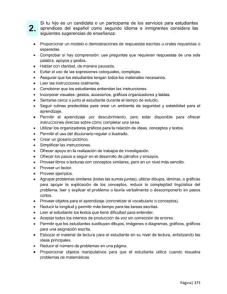 Página| 173
2.
Si tu hijo es un candidato o un participante de los servicios para estudiantes
aprendices del español como segundo idioma e inmigrantes considera las
siguientes sugerencias de enseñanza:
 Proporcionar un modelo o demostraciones de respuestas escritas u orales requeridas o
esperadas.
 Comprobar si hay comprensión: use preguntas que requieran respuestas de una sola
palabra, apoyos y gestos.
 Hablar con claridad, de manera pausada.
 Evitar el uso de las expresiones coloquiales, complejas.
 Asegurar que los estudiantes tengan todos los materiales necesarios.
 Leer las instrucciones oralmente.
 Corroborar que los estudiantes entiendan las instrucciones.
 Incorporar visuales: gestos, accesorios, gráficos organizadores y tablas.
 Sentarse cerca o junto al estudiante durante el tiempo de estudio.
 Seguir rutinas predecibles para crear un ambiente de seguridad y estabilidad para el
aprendizaje.
 Permitir el aprendizaje por descubrimiento, pero estar disponible para ofrecer
instrucciones directas sobre cómo completar una tarea.
 Utilizar los organizadores gráficos para la relación de ideas, conceptos y textos.
 Permitir el uso del diccionario regular o ilustrado.
 Crear un glosario pictórico.
 Simplificar las instrucciones.
 Ofrecer apoyo en la realización de trabajos de investigación.
 Ofrecer los pasos a seguir en el desarrollo de párrafos y ensayos.
 Proveer libros o lecturas con conceptos similares, pero en un nivel más sencillo.
 Proveer un lector.
 Proveer ejemplos.
 Agrupar problemas similares (todas las sumas juntas), utilizar dibujos, láminas, o gráficas
para apoyar la explicación de los conceptos, reducir la complejidad lingüística del
problema, leer y explicar el problema o teoría verbalmente o descomponerlo en pasos
cortos.
 Proveer objetos para el aprendizaje (concretizar el vocabulario o conceptos).
 Reducir la longitud y permitir más tiempo para las tareas escritas.
 Leer al estudiante los textos que tiene dificultad para entender.
 Aceptar todos los intentos de producción de voz sin corrección de errores.
 Permitir que los estudiantes sustituyan dibujos, imágenes o diagramas, gráficos, gráficos
para una asignación escrita.
 Esbozar el material de lectura para el estudiante en su nivel de lectura, enfatizando las
ideas principales.
 Reducir el número de problemas en una página.
 Proporcionar objetos manipulativos para que el estudiante utilice cuando resuelva
problemas de matemáticas.
 
