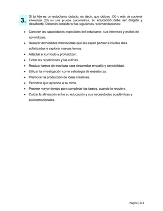 Página| 174
3.
Si tu hijo es un estudiante dotado, es decir, que obtuvo 130 o más de cociente
intelectual (CI) en una prueba psicométrica, su educación debe ser dirigida y
desafiante. Deberán considerar las siguientes recomendaciones:
 Conocer las capacidades especiales del estudiante, sus intereses y estilos de
aprendizaje.
 Realizar actividades motivadoras que les exijan pensar a niveles más
sofisticados y explorar nuevos temas.
 Adaptar el currículo y profundizar.
 Evitar las repeticiones y las rutinas.
 Realizar tareas de escritura para desarrollar empatía y sensibilidad.
 Utilizar la investigación como estrategia de enseñanza.
 Promover la producción de ideas creativas.
 Permitirle que aprenda a su ritmo.
 Proveer mayor tiempo para completar las tareas, cuando lo requiera.
 Cuidar la alineación entre su educación y sus necesidades académicas y
socioemocionales.
 