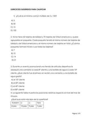 Página| 175
EJERCICIOS SUGERIDOS PARA CALIFICAR
1) ¿Cuál es el mínimo común múltiplo de 5 y 150?
A) 5
B) 50
C) 15
D) 150
2. Víctor tiene 42 tarjetas de béisbol y 70 tarjetas de fútbol americano y quiere
agruparlas en paquetes. Cada paquete tendrá el mismo número de tarjetas de
béisbol y de fútbol americano y el mismo número de tarjetas en total. ¿Cuántos
paquetes formará Víctor si usa todas las tarjetas?
A) 7
B) 10
C) 14
D) 21
3. Durante un evento promocional una tienda de artículos deportivos le
obsequió una camiseta a cada 8° cliente y una botella de agua a cada 10°
cliente. ¿Qué cliente fue el primero en recibir una camiseta y una botella de
agua gratis?
A) el 10° cliente
B) el 20° cliente
C) el 40° cliente
D) el 80° cliente
4. La siguiente tabla muestra las posiciones relativas respecto al nivel del mar de
4 buzos.
¿Qué buzo está más lejos de la superficie?
Kareem Li Li Tara
8 pies 10 pies 9 pies 7 pies
 