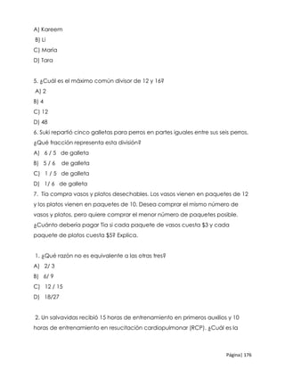 Página| 176
A) Kareem
B) Li
C) María
D) Tara
5. ¿Cuál es el máximo común divisor de 12 y 16?
A) 2
B) 4
C) 12
D) 48
6. Suki repartió cinco galletas para perros en partes iguales entre sus seis perros.
¿Qué fracción representa esta división?
A) 6 / 5 de galleta
B) 5 / 6 de galleta
C) 1 / 5 de galleta
D) 1/ 6 de galleta
7. Tía compra vasos y platos desechables. Los vasos vienen en paquetes de 12
y los platos vienen en paquetes de 10. Desea comprar el mismo número de
vasos y platos, pero quiere comprar el menor número de paquetes posible.
¿Cuánto debería pagar Tía si cada paquete de vasos cuesta $3 y cada
paquete de platos cuesta $5? Explica.
1. ¿Qué razón no es equivalente a las otras tres?
A) 2/ 3
B) 6/ 9
C) 12 / 15
D) 18/27
2. Un salvavidas recibió 15 horas de entrenamiento en primeros auxilios y 10
horas de entrenamiento en resucitación cardiopulmonar (RCP). ¿Cuál es la
 