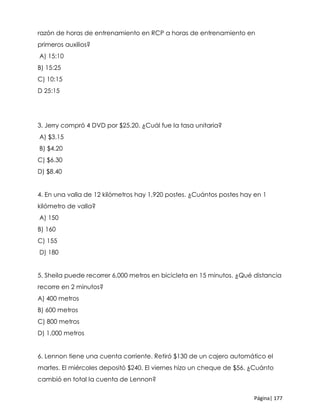 Página| 177
razón de horas de entrenamiento en RCP a horas de entrenamiento en
primeros auxilios?
A) 15:10
B) 15:25
C) 10:15
D 25:15
3. Jerry compró 4 DVD por $25.20. ¿Cuál fue la tasa unitaria?
A) $3.15
B) $4.20
C) $6.30
D) $8.40
4. En una valla de 12 kilómetros hay 1,920 postes. ¿Cuántos postes hay en 1
kilómetro de valla?
A) 150
B) 160
C) 155
D) 180
5. Sheila puede recorrer 6,000 metros en bicicleta en 15 minutos. ¿Qué distancia
recorre en 2 minutos?
A) 400 metros
B) 600 metros
C) 800 metros
D) 1,000 metros
6. Lennon tiene una cuenta corriente. Retiró $130 de un cajero automático el
martes. El miércoles depositó $240. El viernes hizo un cheque de $56. ¿Cuánto
cambió en total la cuenta de Lennon?
 