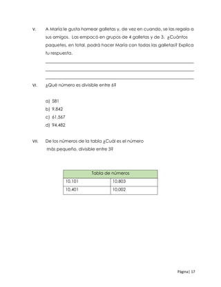 Página| 17
V. A María le gusta hornear galletas y, de vez en cuando, se las regala a
sus amigos. Las empacó en grupos de 4 galletas y de 3. ¿Cuántos
paquetes, en total, podrá hacer María con todas las galletas? Explica
tu respuesta.
____________________________________________________________________
____________________________________________________________________
____________________________________________________________________
VI. ¿Qué número es divisible entre 6?
a) 581
b) 9,842
c) 61,567
d) 94,482
VII. De los números de la tabla ¿Cuál es el número
más pequeño, divisible entre 3?
Tabla de números
10,101 10,803
10,401 10,002
 