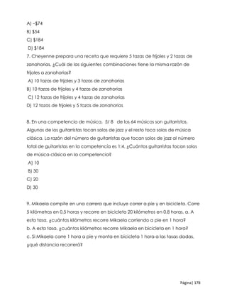 Página| 178
A) –$74
B) $54
C) $184
D) $184
7. Cheyenne prepara una receta que requiere 5 tazas de frijoles y 2 tazas de
zanahorias. ¿Cuál de las siguientes combinaciones tiene la misma razón de
frijoles a zanahorias?
A) 10 tazas de frijoles y 3 tazas de zanahorias
B) 10 tazas de frijoles y 4 tazas de zanahorias
C) 12 tazas de frijoles y 4 tazas de zanahorias
D) 12 tazas de frijoles y 5 tazas de zanahorias
8. En una competencia de música, 5/ 8 de los 64 músicos son guitarristas.
Algunos de los guitarristas tocan solos de jazz y el resto toca solos de música
clásica. La razón del número de guitarristas que tocan solos de jazz al número
total de guitarristas en la competencia es 1:4. ¿Cuántos guitarristas tocan solos
de música clásica en la competencia?
A) 10
B) 30
C) 20
D) 30
9. Mikaela compite en una carrera que incluye correr a pie y en bicicleta. Corre
5 kilómetros en 0.5 horas y recorre en bicicleta 20 kilómetros en 0.8 horas. a. A
esta tasa, ¿cuántos kilómetros recorre Mikaela corriendo a pie en 1 hora?
b. A esta tasa, ¿cuántos kilómetros recorre Mikaela en bicicleta en 1 hora?
c. Si Mikaela corre 1 hora a pie y monta en bicicleta 1 hora a las tasas dadas,
¿qué distancia recorrerá?
 