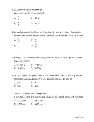 Página| 179
1. ¿Cuál de las siguientes razones
no es equivalente a las otras tres?
A)
2
3
C) 4 a 6
B)
4
5
D) 8 a 12
2. En la clase de matemáticas de Timra, hay 12 niños y 15 niñas. ¿Cuál de las
siguientes es la razón de niños a niñas en la clase de matemáticas de Timra?
A)
12
27
C)
15
12
B)
12
15
D)
27
12
3. Kimmy compró una lata de 5 kilogramos de cacahuates por $4.50. ¿Cuál es
el precio unitario?
A) $0.05/kg C) $0.50/kg
B) $0.45/kg D) $0.90/kg
4. Se usan 250 ladrillos para construir una pared de 20 pies de altura. ¿Cuántos
ladrillos se usarán para construir una pared de 30 pies de altura?
A) 260 C) 375
B) 330 D) 400
5. Johanna puede correr 3,000 pies en
5 minutos. Si corre a la misma tasa, ¿cuántos pies podrá correr en 8 minutos?
A) 4,000 pies C) 5,600 pies
B) 4,800 pies D) 6,400 pies
 