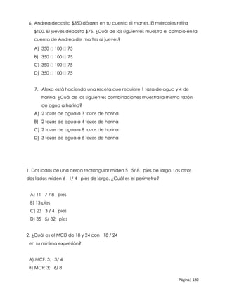 Página| 180
6. Andrea deposita $350 dólares en su cuenta el martes. El miércoles retira
$100. El jueves deposita $75. ¿Cuál de los siguientes muestra el cambio en la
cuenta de Andrea del martes al jueves?
A) 350 100 75
B) 350 100 75
C) 350 100 75
D) 350 100 75
7. Alexa está haciendo una receta que requiere 1 taza de agua y 4 de
harina. ¿Cuál de las siguientes combinaciones muestra la misma razón
de agua a harina?
A) 2 tazas de agua a 3 tazas de harina
B) 2 tazas de agua a 4 tazas de harina
C) 2 tazas de agua a 8 tazas de harina
D) 3 tazas de agua a 6 tazas de harina
1. Dos lados de una cerca rectangular miden 5 5/ 8 pies de largo. Los otros
dos lados miden 6 1/ 4 pies de largo. ¿Cuál es el perímetro?
A) 11 7 / 8 pies
B) 13 pies
C) 23 3 / 4 pies
D) 35 5/ 32 pies
2. ¿Cuál es el MCD de 18 y 24 con 18 / 24
en su mínima expresión?
A) MCF: 3; 3/ 4
B) MCF: 3; 6/ 8
 