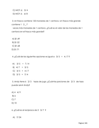 Página| 181
C) MCF: 6; 3/ 4
D) MCF: 6; 6/ 8
3. Un frasco contiene 133 monedas de 1 centavo. Un frasco más grande
contiene 1 2 _ 7
veces más monedas de 1 centavo. ¿Cuál es el valor de las monedas de 1
centavo en el frasco más grande?
A) $1.49
B) $1.52
C) $1.68
D) $1.71
4. ¿Cuál de las siguientes opciones es igual a 3/ 5 ÷ 4 / 7 ?
A) 3/ 5 ÷ 7 / 4
B) 4/ 7 ÷ 3/ 5
C) 3/ 5 × 4 / 7
D) 3/ 5 × 7/ 4
5. Andy tiene 6 2/ 3 tazas de jugo. ¿Cuántas porciones de 2/ 3 de taza
puede servir Andy?
A) 4 4/ 9
B) 6
C) 7
D) 10
6. ¿Cuál es el recíproco de 3 3/ 7 ?
A) 7/ 24
 