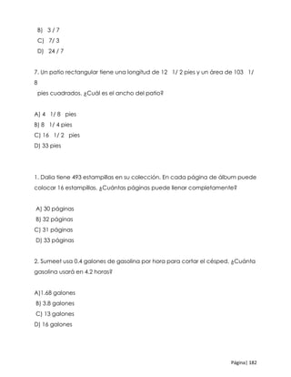 Página| 182
B) 3 / 7
C) 7/ 3
D) 24 / 7
7. Un patio rectangular tiene una longitud de 12 1/ 2 pies y un área de 103 1/
8
pies cuadrados. ¿Cuál es el ancho del patio?
A) 4 1/ 8 pies
B) 8 1/ 4 pies
C) 16 1/ 2 pies
D) 33 pies
1. Dalia tiene 493 estampillas en su colección. En cada página de álbum puede
colocar 16 estampillas. ¿Cuántas páginas puede llenar completamente?
A) 30 páginas
B) 32 páginas
C) 31 páginas
D) 33 páginas
2. Sumeet usa 0.4 galones de gasolina por hora para cortar el césped. ¿Cuánta
gasolina usará en 4.2 horas?
A)1.68 galones
B) 3.8 galones
C) 13 galones
D) 16 galones
 
