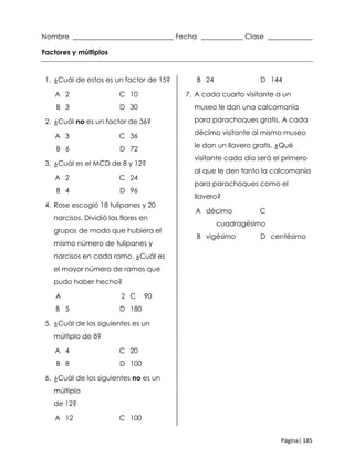 Página| 185
Nombre _____________________________ Fecha ____________ Clase _____________
Factores y múltiplos
1. ¿Cuál de estos es un factor de 15?
A 2 C 10
B 3 D 30
2. ¿Cuál no es un factor de 36?
A 3 C 36
B 6 D 72
3. ¿Cuál es el MCD de 8 y 12?
A 2 C 24
B 4 D 96
4. Rose escogió 18 tulipanes y 20
narcisos. Dividió las flores en
grupos de modo que hubiera el
mismo número de tulipanes y
narcisos en cada ramo. ¿Cuál es
el mayor número de ramos que
pudo haber hecho?
A 2 C 90
B 5 D 180
5. ¿Cuál de los siguientes es un
múltiplo de 8?
A 4 C 20
B 8 D 100
6. ¿Cuál de los siguientes no es un
múltiplo
de 12?
A 12 C 100
B 24 D 144
7. A cada cuarto visitante a un
museo le dan una calcomanía
para parachoques gratis. A cada
décimo visitante al mismo museo
le dan un llavero gratis. ¿Qué
visitante cada día será el primero
al que le den tanto la calcomanía
para parachoques como el
llavero?
A décimo C
cuadragésimo
B vigésimo D centésimo
 