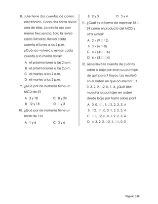 Página| 186
8. Julie tiene dos cuentas de correo
electrónico. Cada dos horas revisa
una de ellas. La otra la usa con
menos frecuencia. Solo la revisa
cada 24 horas. Revisó cada
cuenta el lunes a las 2 p.m.
¿Cuándo volverá a revisar cada
cuenta a la misma hora?
A el próximo lunes a las 2 a.m.
B el próximo lunes a las 2 p.m.
C el martes a las 2 a.m.
D el martes a las 2 p.m.
9. ¿Qué par de números tiene un
MCD de 3?
A 3 y 18 C 8 y 24
B 12 y 18 D 1 y 3
10. ¿Qué par de números tiene un
mcm de 12?
A 1 y 6 C 2 y 6
B 2 y 3 D 3 y 4
11. ¿Cuál es la forma de expresar 18
24 como el producto del MCD y
otra suma?
A 2  (9 12)
B 3  (6 8)
C 4  (4 6)
D 6  (3 4)
12. Jesse llevó la cuenta de cuánto
sobre o bajo par eran sus puntajes
de golf para 9 hoyos. Los escribió
en el orden en que ocurrieron: 1,
0, 3, 2, 2, 2, 0, 1, 4. ¿Qué lista
muestra los puntajes en orden
desde bajo par hasta sobre par?
A 0, 0, 1, 1, 2, 2, 2, 3, 4
B 2, 1, 0, 0, 1, 2, 2, 3, 4
C 1, 2, 0, 0, 1, 2, 2, 3, 4
D 4, 3, 2, 2, 2, 1, 1, 0, 0
 
