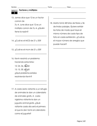 Nombre _____________________________________ Fecha _________________ Clase __________________
Página| 187
Factores y múltiplos
13. James dice que 12 es un factor
común de
3 y 4. June dice que 12 es un
múltiplo común de 3 y 4. ¿Quién
tiene la razón?
_________________________________
14. ¿Cuál es el MCD de 21 y 30?
_________________________________
15. ¿Cuál es el mcm de 21 y 30?
_________________________________
16. Kevin resolvió un problema
haciendo estas listas:
12: 24, 36, 48, 60
15: 15, 30, 45, 60
¿Qué problema estaba
resolviendo Kevin?
_________________________________
_________________________________
17. A cada sexto visitante a un refugio
de animales le dan un calendario
de animales gratis. A cada
vigésimo visitante le dan un
juguete animal gratis. ¿Qué
visitante cada día será el primero
al que le den tanto el calendario
como el juguete?
__________________________________
18. Marta tomó 48 fotos de flores y 36
de lindos paisajes. Quiere exhibir
las fotos de modo que haya el
mismo número de cada tipo de
foto en cada exhibición. ¿Cuál es
el mayor número de arreglos que
puede hacer?
__________________________________
MÓDULO
2
 