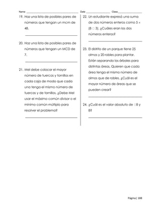 Name _______________________________________ Date __________________ Class__________________
Página| 188
19. Haz una lista de posibles pares de
números que tengan un mcm de
48.
_________________________________
20. Haz una lista de posibles pares de
números que tengan un MCD de
7.
_________________________________
21. Mel debe colocar el mayor
número de tuercas y tornillos en
cada caja de modo que cada
una tenga el mismo número de
tuercas y de tornillos. ¿Debe Mel
usar el máximo común divisor o el
mínimo común múltiplo para
resolver el problema?
_________________________________
22. Un estudiante expresó una suma
de dos números enteros como 5 
(8 3). ¿Cuáles eran los dos
números enteros?
__________________________________
23. El distrito de un parque tiene 25
olmos y 20 robles para plantar.
Están separando los árboles para
distintas áreas. Quieren que cada
área tenga el mismo número de
olmos que de robles. ¿Cuál es el
mayor número de áreas que se
pueden crear?
__________________________________
24. ¿Cuál es el valor absoluto de 8 y
8?
__________________________________
 