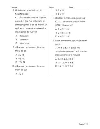 Nombre _____________________________________ Fecha _________________ Clase __________________
Página| 191
8. Gabriela es voluntaria en el
hospital cada
4. día y en el comedor popular
cada 6. día. Fue voluntaria en
ambos lugares el 31 de marzo. En
qué fecha será voluntaria en los
dos lugares de nuevo?
A 12 de abril
B 16 de abril
C 1 de mayo
9. ¿Qué par de números tiene un
MCD de 6?
A 3 y 18
B 6 y 12
C 12 y 24
10. ¿Qué par de números tiene un
mcm de 20?
A 4 y 5
B 2 y 10
B 5 y 10
11. ¿Cuál es la manera de expresar
10 12 como el producto del
MCD y otra suma?
A 2  (5 6)
B 2  (8 10)
C 4  (2 3)
12. Jason enumeró sus puntajes en el
juego:
1, 0, 3, 2, 6, 5. ¿Qué lista
muestra los puntajes de Jason en
orden de menor a mayor?
A 0, 1, 2, 3, 5, 6
B 1, 5, 0, 2, 3, 6
C 5, 1, 0, 2, 3, 6
 