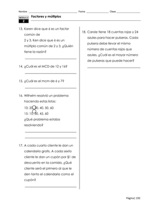 Nombre _____________________________________ Fecha _________________ Clase __________________
Página| 192
Factores y múltiplos
13. Karen dice que 6 es un factor
común de
2 y 3. Ken dice que 6 es un
múltiplo común de 2 y 3. ¿Quién
tiene la razón?
_________________________________
14. ¿Cuál es el MCD de 12 y 16?
_________________________________
15. ¿Cuál es el mcm de 6 y 7?
_________________________________
16. Wilhelm resolvió un problema
haciendo estas listas:
10: 20, 30, 40, 50, 60
15: 15, 30, 45, 60
¿Qué problema estaba
resolviendo?
_________________________________
_________________________________
17. A cada cuarto cliente le dan un
calendario gratis. A cada sexto
cliente le dan un cupón por $1 de
descuento en la comida. ¿Qué
cliente será el primero al que le
den tanto el calendario como el
cupón?
_________________________________
18. Carole tiene 18 cuentas rojas y 24
azules para hacer pulseras. Cada
pulsera debe llevar el mismo
número de cuentas rojas que
azules. ¿Cuál es el mayor número
de pulseras que puede hacer?
__________________________________
MÓDULO
2
 