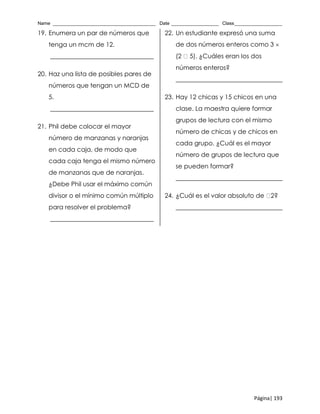 Name _______________________________________ Date __________________ Class__________________
Página| 193
19. Enumera un par de números que
tenga un mcm de 12.
_________________________________
20. Haz una lista de posibles pares de
números que tengan un MCD de
5.
_________________________________
21. Phil debe colocar el mayor
número de manzanas y naranjas
en cada caja, de modo que
cada caja tenga el mismo número
de manzanas que de naranjas.
¿Debe Phil usar el máximo común
divisor o el mínimo común múltiplo
para resolver el problema?
_________________________________
22. Un estudiante expresó una suma
de dos números enteros como 3 
(2 5). ¿Cuáles eran los dos
números enteros?
__________________________________
23. Hay 12 chicas y 15 chicos en una
clase. La maestra quiere formar
grupos de lectura con el mismo
número de chicas y de chicos en
cada grupo. ¿Cuál es el mayor
número de grupos de lectura que
se pueden formar?
__________________________________
24. ¿Cuál es el valor absoluto de 2?
__________________________________
 