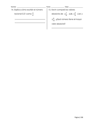 Nombre _____________________________________ Fecha _________________ Clase __________________
Página| 198
14. Explica cómo escribir el número
racional 3.21 como .
a
b
_________________________________
_________________________________
15. Kevin comparó los valores
absolutos de
1
2 ,
8
 2.25,
3
2
8
2.29 y
4
2 .
11
¿Qué número tiene el mayor
valor absoluto?
__________________________________
 