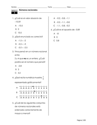 Nombre _____________________________________ Fecha _________________ Clase __________________
Página| 199
Números racionales
1. ¿Cuál es el valor absoluto de
10.5?
A 10.5
B 0
C 10.5
2. ¿Qué enunciado es correcto?
A 1.5  2
B 2.5  3
C 3.5  2.5
3. Trina pensó en un número racional
entre
2 y 4 que no es un entero. ¿Cuál
podría ser el número que pensó?
A 2.8
B 3
C 3.2
4. ¿Qué recta numérica muestra
1
3
representado gráficamente?
A
B
C
5. ¿Cuál de los siguientes conjuntos
de números racionales está
ordenado correctamente de
mayor a menor?
A 0.2, 0.8, 1.1
B 0.2, 1.1, 0.8
C 1.1, 0.8, 0.2
6. ¿Cuál es el opuesto de 0.8?
A 8
B 0
C 0.8
MÓDULO
3
 
