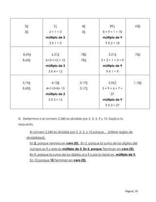 Página| 19
32
30
21
2 + 1 = 3
múltiplo de 3
3 X 1 = 3
40
45
891
8 + 9 + 1 = 18
múltiplo de 9
9 X 2 = 18
630
8,694
8,690
6,312
6+3+1+2 = 12
múltiplo de 3
3 X 4 = 12
780
785
3,213
3 + 2 + 1 + 3 = 9
múltiplo de 9
9 X 1 = 9
760
5,196
8,690
4,128
4+1+2+8= 15
múltiplo de 3
3 X 5 = 15
3,170
3,175
5,967
5 + 9 + 6 + 7 =
27
múltiplo de 9
9 X 3 = 27
1,180
III. Determina si el número 2,340 es divisible por 2, 3, 5, 9 y 10. Explica tu
respuesta.
El número 2,340 es divisible por 2, 3, 5, y 10 porque… (Utilizar reglas de
divisibilidad).
En 2, porque termina en cero (0). En 3, porque la suma de los dígitos del
número es 9 y este es múltiplo de 3. En 5, porque Terminan en cero (0).
En 9, porque la suma de los dígitos d a 9 y por lo tanto es múltiplo de 9,
En 10 porque 10 Terminan en cero (0).
 