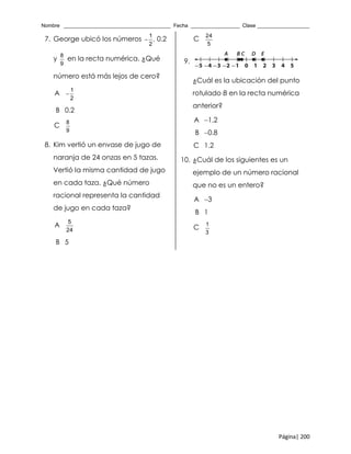 Nombre _____________________________________ Fecha _________________ Clase __________________
Página| 200
7. George ubicó los números
1
,
2
 0.2
y
8
9
en la recta numérica. ¿Qué
número está más lejos de cero?
A
1
2

B 0.2
C
8
9
8. Kim vertió un envase de jugo de
naranja de 24 onzas en 5 tazas.
Vertió la misma cantidad de jugo
en cada taza. ¿Qué número
racional representa la cantidad
de jugo en cada taza?
A
5
24
B 5
C
24
5
9.
¿Cuál es la ubicación del punto
rotulado B en la recta numérica
anterior?
A 1.2
B 0.8
C 1.2
10. ¿Cuál de los siguientes es un
ejemplo de un número racional
que no es un entero?
A 3
B 1
C
1
3
 