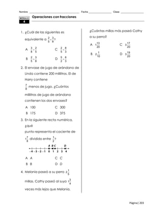 Nombre _____________________________________ Fecha _________________ Clase _________________
Página| 203
Operaciones con fracciones
1. ¿Cuál de las siguientes es
equivalente a
2 3
?
5 8

A
3 2
8 5
 C
2 8
5 3

B
2 3
5 8
 D
5 8
2 3

2. El envase de jugo de arándano de
Linda contiene 200 mililitros. El de
Harry contiene
7
8
menos de jugo. ¿Cuántos
mililitros de jugo de arándano
contienen los dos envases?
A 100 C 300
B 175 D 375
3. En la siguiente recta numérica,
¿qué
punto representa el cociente de
7
1
8
dividido entre
1
?
2
A A C C
B B D D
4. Melania paseó a su perro
1
2
5
millas. Cathy paseó al suyo
3
1
4
veces más lejos que Melania.
¿Cuántas millas más paseó Cathy
a su perro?
A
13
1
20
C
17
3
20
B
1
2
10
D
19
3
20
MÓDULO
4
 