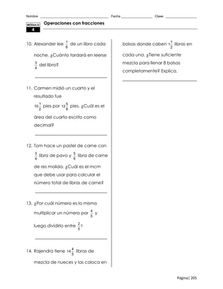 Nombre _____________________________________ Fecha _________________ Clase _________________
Página| 205
Operaciones con fracciones
10. Alexander lee
1
8
de un libro cada
noche. ¿Cuánto tardará en leerse
3
4
del libro?
_________________________________
11. Carmen midió un cuarto y el
resultado fue
1
10
2
pies por
5
12
8
pies. ¿Cuál es el
área del cuarto escrito como
decimal?
_________________________________
12. Tom hace un pastel de carne con
3
4
libra de pavo y
5
6
libra de carne
de res molida. ¿Cuál es el mcm
que debe usar para calcular el
número total de libras de carne?
_________________________________
13. ¿Por cuál número es lo mismo
multiplicar un número por
4
5
y
luego dividirlo entre
2
?
5
_________________________________
14. Rajendra tiene
4
14
5
libras de
mezcla de nueces y las coloca en
bolsas donde caben
1
1
2
libras en
cada una. ¿Tiene suficiente
mezcla para llenar 8 bolsas
completamente? Explica.
__________________________________
MÓDULO
4
 