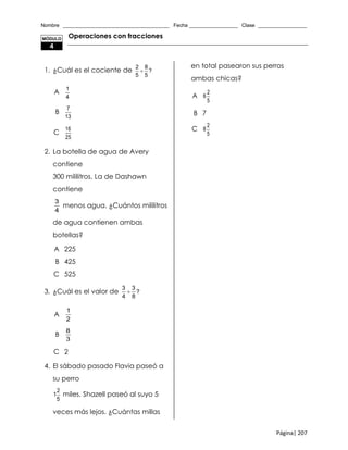 Nombre _____________________________________ Fecha _________________ Clase _________________
Página| 207
Operaciones con fracciones
1. ¿Cuál es el cociente de
2 8
?
5 5

A
1
4
B
7
13
C
16
25
2. La botella de agua de Avery
contiene
300 mililitros. La de Dashawn
contiene
3
4
menos agua. ¿Cuántos mililitros
de agua contienen ambas
botellas?
A 225
B 425
C 525
3. ¿Cuál es el valor de
3 3
?
4 8

A
1
2
B
8
3
C 2
4. El sábado pasado Flavia paseó a
su perro
2
1
5
miles. Shazell paseó al suyo 5
veces más lejos. ¿Cuántas millas
en total pasearon sus perros
ambas chicas?
A
2
6
5
B 7
C
2
8
5
MÓDULO
4
 