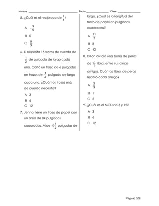 Nombre _____________________________________ Fecha _________________ Clase _________________
Página| 208
5. ¿Cuál es el recíproco de
3
?
5
A
3
5

B 0
C
5
3
6. Li necesita 15 trozos de cuerda de
1
2
de pulgada de largo cada
uno. Cortó un trozo de 6 pulgadas
en trozos de
1
2
pulgada de largo
cada uno. ¿Cuántos trozos más
de cuerda necesita?
A 3
B 6
C 12
7. Jenna tiene un trozo de papel con
un área de 84 pulgadas
cuadradas. Mide
1
10
2
pulgadas de
largo. ¿Cuál es la longitud del
trozo de papel en pulgadas
cuadradas?
A
21
2
B 8
C 42
8. Dillon dividió una bolsa de peras
de
1
3
3
libras entre sus cinco
amigos. Cuántas libras de peras
recibió cada amigo?
A
2
3
B 1
C 5
9. ¿Cuál es el MCD de 3 y 12?
A 3
B 6
C 12
 