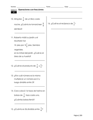 Nombre _____________________________________ Fecha _________________ Clase _________________
Página| 209
Operaciones con fracciones
10. Ming lee
1
4
de un libro cada
noche. ¿Cuánto le tomará leer
3
4
del libro?
_________________________________
11. Roberto midió su jardín y el
resultado fue
10 pies por
1
12
2
pies. Siembra
vegetales
en la mitad del jardín. ¿Cuál es el
área de su huerto?
_________________________________
12. ¿Cuál es el producto de
1
2
y
5
?
6
_________________________________
13. ¿Por cuál número es lo mismo
multiplicar un número por 2 y
luego dividirlo entre 3?
_________________________________
14. Cora colocó 16 tazas de harina en
bolsas de
1
2
taza cada una.
¿Cuántas bolsas llenó?
_________________________________
15. ¿Cuánto es 36 dividido entre
1
?
4
__________________________________
16. ¿Cuál es el recíproco de
1
?
3
__________________________________
MÓDULO
4
 