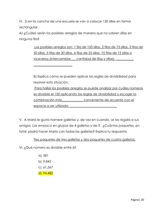 Página| 20
IV. Si en la cancha de una escuela se van a colocar 150 sillas en forma
rectangular.
A) ¿Cuáles serán los posibles arreglos de manera que no sobren sillas en
ninguna fila?
Los posibles arreglos son: 1 fila de 150 sillas, 2 filas de 75 sillas, 3 filas de
50 sillas, 5 filas de 30 sillas, 6 filas de 25 sillas, 10 filas de 15 sillas o
viceversa (intercambiar___ cantidad de filas y sillas), ___________
________________________
B) Explica cómo se pueden aplicar las reglas de divisibilidad para
resolver esta situación.
Para hallar los posibles arreglos se puede analizar por cuáles números
es divisible el 150 aplicando las reglas de divisibilidad y escoger la
combinación más_____________ conveniente de acuerdo con el
espacio a ser utilizado. _____________________________
V. A María le gusta hornear galletas y, de vez en cuando, se las regala a sus
amigos. Las empaco en grupos de 4 galletas y de 3. ¿Cuántos paquetes, en
total, podrá hacer María con todas las galletas? Explica tu respuesta.
Tres paquetes de tres galletas y dos paquetes de cuatro galletas.
VI. ¿Qué número es divisible entre 6?
a) 581
b) 9,842
c) 61,567
d) 94,482
 