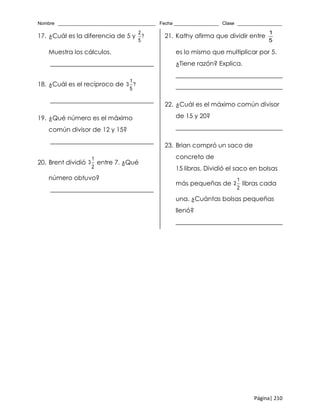 Nombre _____________________________________ Fecha _________________ Clase _________________
Página| 210
17. ¿Cuál es la diferencia de 5 y
2
?
5
Muestra los cálculos.
_________________________________
18. ¿Cuál es el recíproco de
1
3 ?
5
_________________________________
19. ¿Qué número es el máximo
común divisor de 12 y 15?
_________________________________
20. Brent dividió
1
3
2
entre 7. ¿Qué
número obtuvo?
_________________________________
21. Kathy afirma que dividir entre
1
5
es lo mismo que multiplicar por 5.
¿Tiene razón? Explica.
__________________________________
__________________________________
22. ¿Cuál es el máximo común divisor
de 15 y 20?
__________________________________
23. Brian compró un saco de
concreto de
15 libras. Dividió el saco en bolsas
más pequeñas de
1
2
2
libras cada
una. ¿Cuántas bolsas pequeñas
llenó?
__________________________________
 
