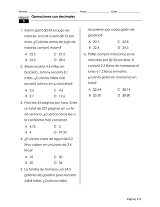 Nombre _____________________________________ Fecha _________________ Clase _________________
Página| 211
Operaciones con decimales
1. Adam gastó $3.42 en jugo de
naranja, el cual cuesta $0.12 por
onza. ¿Cuántas onzas de jugo de
naranja compró Adam?
A 25.5 C 27.5
B 26.5 D 28.5
2. Alexis recorrió 4.5 millas en
bicicleta. Johnny recorrió 8.1
millas. ¿Cuántas millas más
recorrió Johnny en su bicicleta?
A 3.6 C 4.6
B 2.7 D 12.6
3. Fran lee 54 páginas por hora. Si lee
un total de 257 páginas en un fin
de semana, ¿cuántas horas lee a
la centésima más cercana?
A 4.76 C 5
B 4 D 47.59
4. ¿Cuántos vasos de agua de 0.2
litros caben en una jarra de 3.6
litros?
A 18 C 30
B 20 D 36
5. La familia de Tomasso usó 24.5
galones de gasolina para recorrer
548.8 millas. ¿Cuántas millas
recorrieron por cada galón de
gasolina?
A 20.1 C 22.8
B 22.4 D 24.5
6. Phillip compró manzanas en el
mercado por $2.20 por libra. Si
compró 2.5 libras de manzanas el
lunes y 1.2 libras el martes,
¿cuánto gastó en manzanas en
total?
A $2.64 C $8.14
B $5.50 D $8.80
MÓDULO
5
 