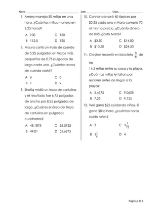 Name _______________________________________ Date __________________ Class__________________
Página| 212
7. Amery maneja 50 millas en una
hora. ¿Cuántas millas maneja en
2.25 horas?
A 100 C 120
B 112.5 D 125
8. Maura cortó un trozo de cuerda
de 5.25 pulgadas en trozos más
pequeños de 0.75 pulgadas de
largo cada uno. ¿Cuántos trozos
de cuerda cortó?
A 6 C 8
B 7 D 9
9. Shafiq midió un trozo de cartulina
y el resultado fue 6.75 pulgadas
de ancho por 8.25 pulgadas de
largo. ¿Cuál es el área del trozo
de cartulina en pulgadas
cuadradas?
A 48.1875 C 55.5125
B 49.01 D 55.6875
10. Connor compró 40 lápices por
$0.35 cada uno y Mara compró 70
al mismo precio. ¿Cuánto dinero
de más gastó Mara?
A $3.50 C $14.00
B $10.50 D $24.50
11. Clayton recorrió en bicicleta
3
8
de
las
14.5 millas entre su casa y la playa.
¿Cuántas millas le faltan por
recorrer antes de llegar a la
playa?
A 5.4375 C 9.0625
B 7.25 D 9.125
12. Veri ganó $25 cuidando niños. Si
gana $8 la hora, ¿cuántas horas
cuidó niños?
A 3 C
1
3
12
B
1
3
8
D 4
 
