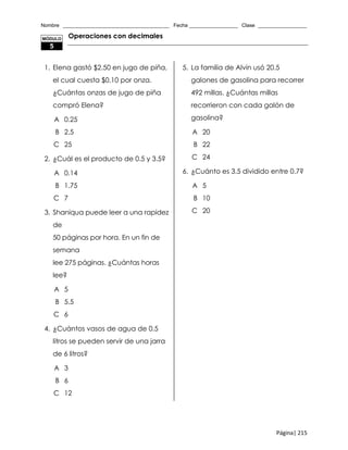 Nombre _____________________________________ Fecha _________________ Clase _________________
Página| 215
Operaciones con decimales
1. Elena gastó $2.50 en jugo de piña,
el cual cuesta $0.10 por onza.
¿Cuántas onzas de jugo de piña
compró Elena?
A 0.25
B 2.5
C 25
2. ¿Cuál es el producto de 0.5 y 3.5?
A 0.14
B 1.75
C 7
3. Shaniqua puede leer a una rapidez
de
50 páginas por hora. En un fin de
semana
lee 275 páginas. ¿Cuántas horas
lee?
A 5
B 5.5
C 6
4. ¿Cuántos vasos de agua de 0.5
litros se pueden servir de una jarra
de 6 litros?
A 3
B 6
C 12
5. La familia de Alvin usó 20.5
galones de gasolina para recorrer
492 millas. ¿Cuántas millas
recorrieron con cada galón de
gasolina?
A 20
B 22
C 24
6. ¿Cuánto es 3.5 dividido entre 0.7?
A 5
B 10
C 20
MÓDULO
5
 