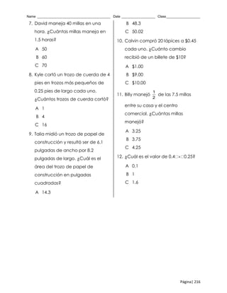 Name _______________________________________ Date __________________ Class__________________
Página| 216
7. David maneja 40 millas en una
hora. ¿Cuántas millas maneja en
1.5 horas?
A 50
B 60
C 70
8. Kyle cortó un trozo de cuerda de 4
pies en trozos más pequeños de
0.25 pies de largo cada uno.
¿Cuántos trozos de cuerda cortó?
A 1
B 4
C 16
9. Talia midió un trozo de papel de
construcción y resultó ser de 6.1
pulgadas de ancho por 8.2
pulgadas de largo. ¿Cuál es el
área del trozo de papel de
construcción en pulgadas
cuadradas?
A 14.3
B 48.3
C 50.02
10. Calvin compró 20 lápices a $0.45
cada uno. ¿Cuánto cambio
recibió de un billete de $10?
A $1.00
B $9.00
C $10.00
11. Billy manejó
1
2
de las 7.5 millas
entre su casa y el centro
comercial. ¿Cuántas millas
manejó?
A 3.25
B 3.75
C 4.25
12. ¿Cuál es el valor de 0.4  0.25?
A 0.1
B 1
C 1.6
 