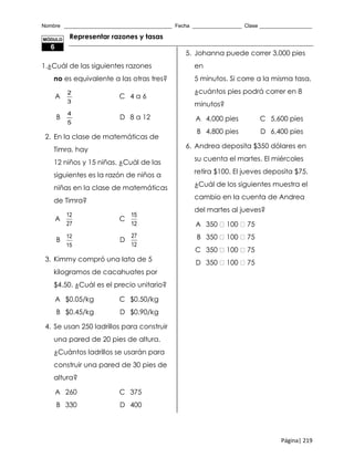 Nombre _____________________________________ Fecha _________________ Clase __________________
Página| 219
Representar razones y tasas
1.¿Cuál de las siguientes razones
no es equivalente a las otras tres?
A
2
3
C 4 a 6
B
4
5
D 8 a 12
2. En la clase de matemáticas de
Timra, hay
12 niños y 15 niñas. ¿Cuál de las
siguientes es la razón de niños a
niñas en la clase de matemáticas
de Timra?
A
12
27
C
15
12
B
12
15
D
27
12
3. Kimmy compró una lata de 5
kilogramos de cacahuates por
$4.50. ¿Cuál es el precio unitario?
A $0.05/kg C $0.50/kg
B $0.45/kg D $0.90/kg
4. Se usan 250 ladrillos para construir
una pared de 20 pies de altura.
¿Cuántos ladrillos se usarán para
construir una pared de 30 pies de
altura?
A 260 C 375
B 330 D 400
5. Johanna puede correr 3,000 pies
en
5 minutos. Si corre a la misma tasa,
¿cuántos pies podrá correr en 8
minutos?
A 4,000 pies C 5,600 pies
B 4,800 pies D 6,400 pies
6. Andrea deposita $350 dólares en
su cuenta el martes. El miércoles
retira $100. El jueves deposita $75.
¿Cuál de los siguientes muestra el
cambio en la cuenta de Andrea
del martes al jueves?
A 350 100 75
B 350 100 75
C 350 100 75
D 350 100 75
MÓDULO
6
 