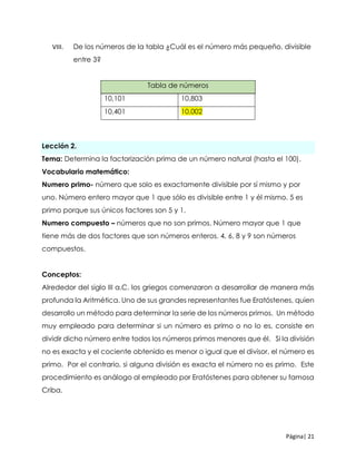 Página| 21
VIII. De los números de la tabla ¿Cuál es el número más pequeño, divisible
entre 3?
Lección 2.
Tema: Determina la factorización prima de un número natural (hasta el 100).
Vocabulario matemático:
Numero primo- número que solo es exactamente divisible por sí mismo y por
uno. Número entero mayor que 1 que sólo es divisible entre 1 y él mismo. 5 es
primo porque sus únicos factores son 5 y 1.
Numero compuesto – números que no son primos. Número mayor que 1 que
tiene más de dos factores que son números enteros. 4, 6, 8 y 9 son números
compuestos.
Conceptos:
Alrededor del siglo III a.C. los griegos comenzaron a desarrollar de manera más
profunda la Aritmética. Uno de sus grandes representantes fue Eratóstenes, quien
desarrollo un método para determinar la serie de los números primos. Un método
muy empleado para determinar si un número es primo o no lo es, consiste en
dividir dicho número entre todos los números primos menores que él. Si la división
no es exacta y el cociente obtenido es menor o igual que el divisor, el número es
primo. Por el contrario, si alguna división es exacta el número no es primo. Este
procedimiento es análogo al empleado por Eratóstenes para obtener su famosa
Criba.
Tabla de números
10,101 10,803
10,401 10,002
 