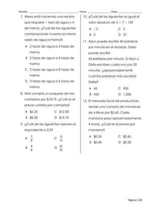Nombre _____________________________________ Fecha _________________ Clase __________________
Página| 220
7. Alexa está haciendo una receta
que requiere 1 taza de agua y 4
de harina. ¿Cuál de las siguientes
combinaciones muestra la misma
razón de agua a harina?
A 2 tazas de agua a 3 tazas de
harina
B 2 tazas de agua a 4 tazas de
harina
C 2 tazas de agua a 8 tazas de
harina
D 3 tazas de agua a 6 tazas de
harina
8. Misti compró un paquete de tres
camisetas por $18.75. ¿Cuál es el
precio unitario por camiseta?
A $6.25 C $12.50
B $6.50 D $15.75
9. ¿Cuál de las siguientes razones es
equivalente a 2:3?
A
1
2
C
12
13
B
4
6
D
20
25
10. ¿Cuál de las siguientes es igual al
valor absoluto de 5 7 15?
A 3 C 3
B 0 D 27
11. Arjun puede escribir 40 palabras
por minuto en el teclado. Dalia
puede escribir
55 palabras por minuto. Si Arjun y
Dalia escriben cada uno por 30
minutos, ¿aproximadamente
cuántas palabras más escribirá
Dalia?
A 45 C 900
B 450 D 1,200
12. El mercado local de productores
vende una canasta de manzanas
de 4 libras por $5.60. Cada
manzana pesa aproximadamente
4 onzas. ¿Cuál es el precio por
manzana?
A $0.35 C $0.45
B $0.40 D $0.50
 