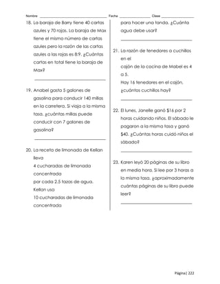 Nombre _____________________________________ Fecha _________________ Clase __________________
Página| 222
18. La baraja de Barry tiene 40 cartas
azules y 70 rojas. La baraja de Max
tiene el mismo número de cartas
azules pero la razón de las cartas
azules a las rojas es 8:9. ¿Cuántas
cartas en total tiene la baraja de
Max?
_________________________________
19. Anabel gasta 5 galones de
gasolina para conducir 140 millas
en la carretera. Si viaja a la misma
tasa, ¿cuántas millas puede
conducir con 7 galones de
gasolina?
_________________________________
20. La receta de limonada de Kellan
lleva
4 cucharadas de limonada
concentrada
por cada 2.5 tazas de agua.
Kellan usa
10 cucharadas de limonada
concentrada
para hacer una tanda. ¿Cuánta
agua debe usar?
_________________________________
21. La razón de tenedores a cuchillos
en el
cajón de la cocina de Mabel es 4
a 5.
Hay 16 tenedores en el cajón,
¿cuántos cuchillos hay?
_________________________________
22. El lunes, Janelle ganó $16 por 2
horas cuidando niños. El sábado le
pagaron a la misma tasa y ganó
$40. ¿Cuántas horas cuidó niños el
sábado?
_________________________________
23. Karen leyó 20 páginas de su libro
en media hora. Si lee por 3 horas a
la misma tasa, ¿aproximadamente
cuántas páginas de su libro puede
leer?
_________________________________
 