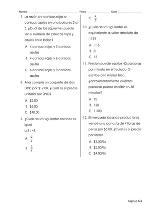 Nombre _____________________________________ Fecha _________________ Clase __________________
Página| 224
7. La razón de canicas rojas a
canicas azules en una bolsa es 2 a
3. ¿Cuál de los siguientes puede
ser el número de canicas rojas y
azules en la bolsa?
A 4 canicas rojas y 5 canicas
azules
B 4 canicas rojas y 6 canicas
azules
C 6 canicas rojas y 8 canicas
azules
8. Ana compró un paquete de dos
DVD por $12.00. ¿Cuál es el precio
unitario por DVD?
A $2.00
B $6.00
C $10.00
9. ¿Cuál de las siguientes razones es
igual
a 3 : 4?
A
2
3
B
3
4
C
4
3
10. ¿Cuál de las siguientes es
equivalente al valor absoluto de
15?
A 15
B 0
C 15
11. Preston puede escribir 40 palabras
por minuto en el teclado. Si
escribe a la misma tasa,
¿aproximadamente cuántas
palabras puede escribir en 30
minutos?
A 70
B 120
C 1,200
12. El mercado local de productores
vende una canasta de 4 libras de
peras por $6.00. ¿Cuál es el precio
por libra?
A $1.50/lb
B $2.00/lb
C $4.00/lb
 