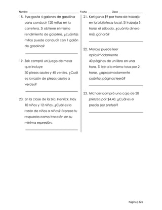 Nombre _____________________________________ Fecha _________________ Clase __________________
Página| 226
18. Rya gasta 4 galones de gasolina
para conducir 120 millas en la
carretera. Si obtiene el mismo
rendimiento de gasolina, ¿cuántas
millas puede conducir con 1 galón
de gasolina?
_________________________________
19. Zak compró un juego de mesa
que incluye
30 piezas azules y 40 verdes. ¿Cuál
es la razón de piezas azules a
verdes?
_________________________________
20. En la clase de la Sra. Henrick, hay
10 niños y 12 niñas. ¿Cuál es la
razón de niños a niñas? Expresa tu
respuesta como fracción en su
mínima expresión.
_________________________________
21. Kori gana $9 por hora de trabajo
en la biblioteca local. Si trabaja 5
horas el sábado, ¿cuánto dinero
más ganará?
__________________________________
22. Marcus puede leer
aproximadamente
40 páginas de un libro en una
hora. Si lee a la misma tasa por 2
horas, ¿aproximadamente
cuántas páginas leerá?
__________________________________
23. Michael compró una caja de 20
pretzels por $4.40. ¿Cuál es el
precio por pretzel?
__________________________________
 